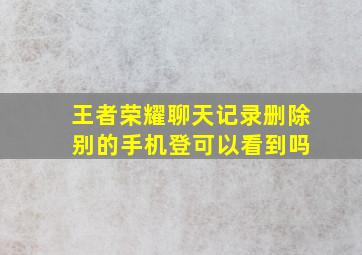 王者荣耀聊天记录删除 别的手机登可以看到吗